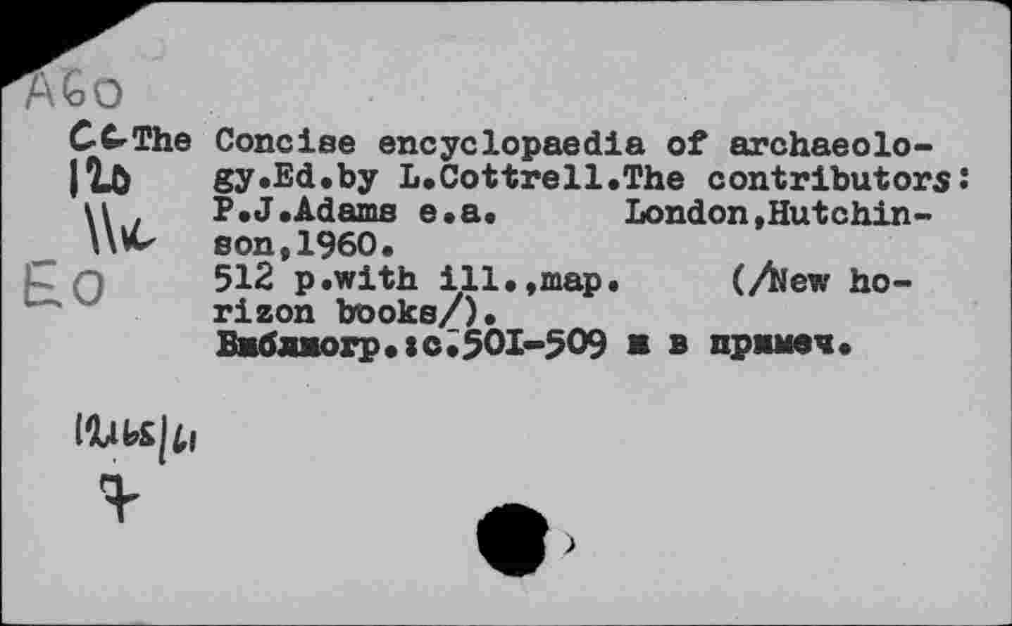 ﻿С C The IU \U
Concise encyclopaedia of archaeology .Ed.by L. Cottrell.The contributors!
F.J.Adams e.a. London,Hutchinson, I960.
512 p.with ill.,map. (Aew horizon books/).
Бжблжогр.:с.50І-509 в в пржмеч.
